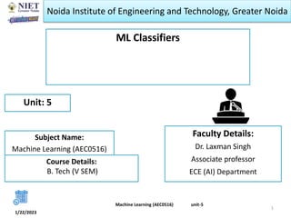 Noida Institute of Engineering and Technology, Greater Noida
ML Classifiers
Faculty Details:
Dr. Laxman Singh
Associate professor
ECE (AI) Department
1/22/2023
1
Unit: 5
Machine Learning (AEC0516) unit-5
Subject Name:
Machine Learning (AEC0516)
Course Details:
B. Tech (V SEM)
 