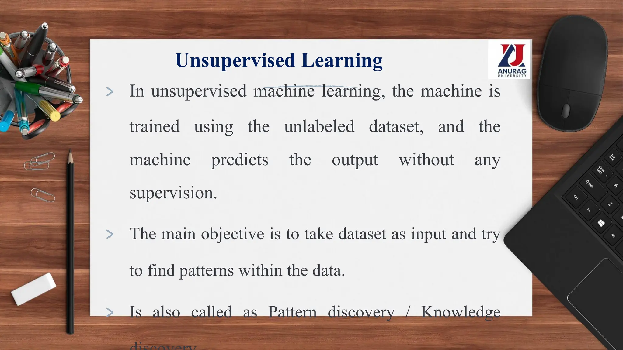 Unsupervised Learning
> In unsupervised machine learning, the machine is
trained using the unlabeled dataset, and the
machine predicts the output without any
supervision.
> The main objective is to take dataset as input and try
to find patterns within the data.
> Is also called as Pattern discovery / Knowledge
 