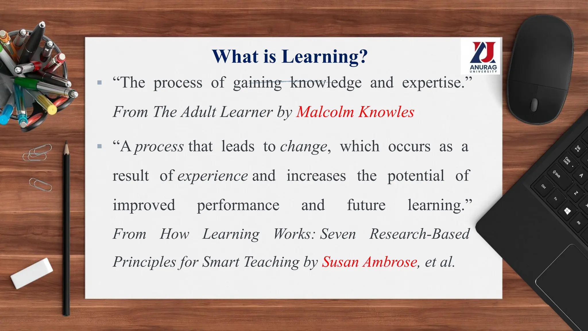 What is Learning?
▪ “The process of gaining knowledge and expertise.”
From The Adult Learner by Malcolm Knowles
▪ “A process that leads to change, which occurs as a
result of experience and increases the potential of
improved performance and future learning.”
From How Learning Works: Seven Research-Based
Principles for Smart Teaching by Susan Ambrose, et al.
 