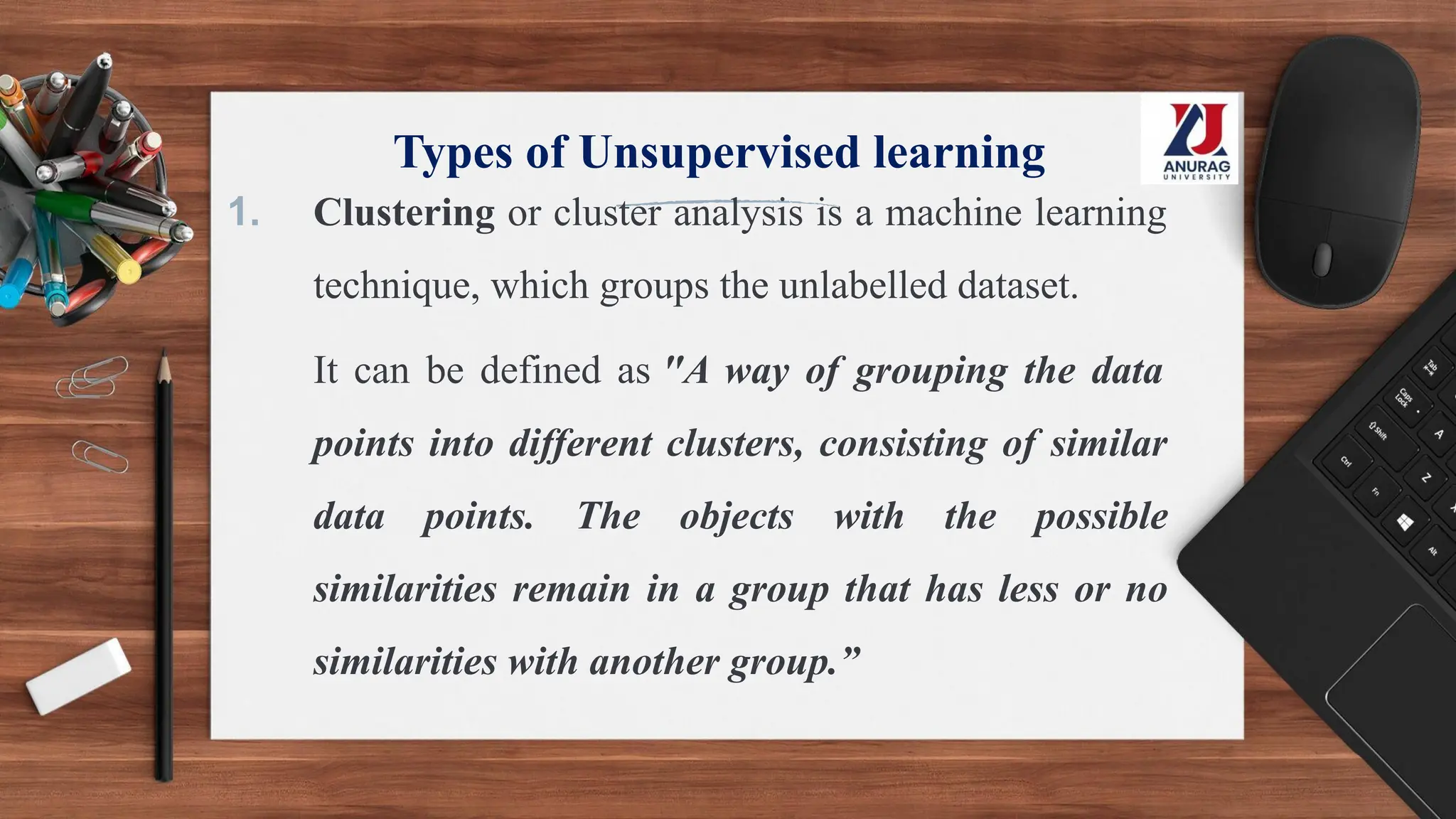 Types of Unsupervised learning
1. Clustering or cluster analysis is a machine learning
technique, which groups the unlabelled dataset.
It can be defined as "A way of grouping the data
points into different clusters, consisting of similar
data points. The objects with the possible
similarities remain in a group that has less or no
similarities with another group.”
 