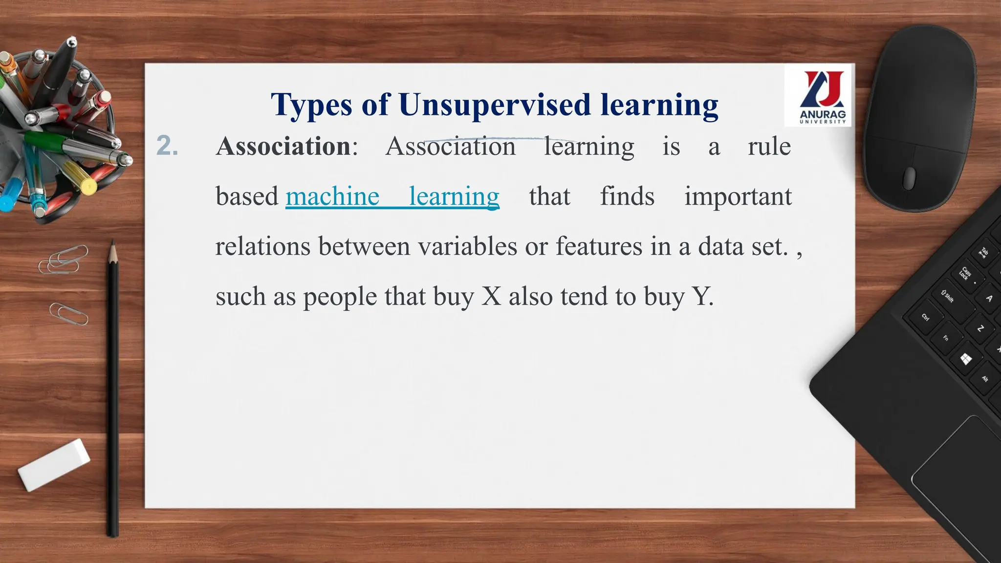Types of Unsupervised learning
2. Association: Association learning is a rule
based machine learning that finds important
relations between variables or features in a data set. ,
such as people that buy X also tend to buy Y.
 