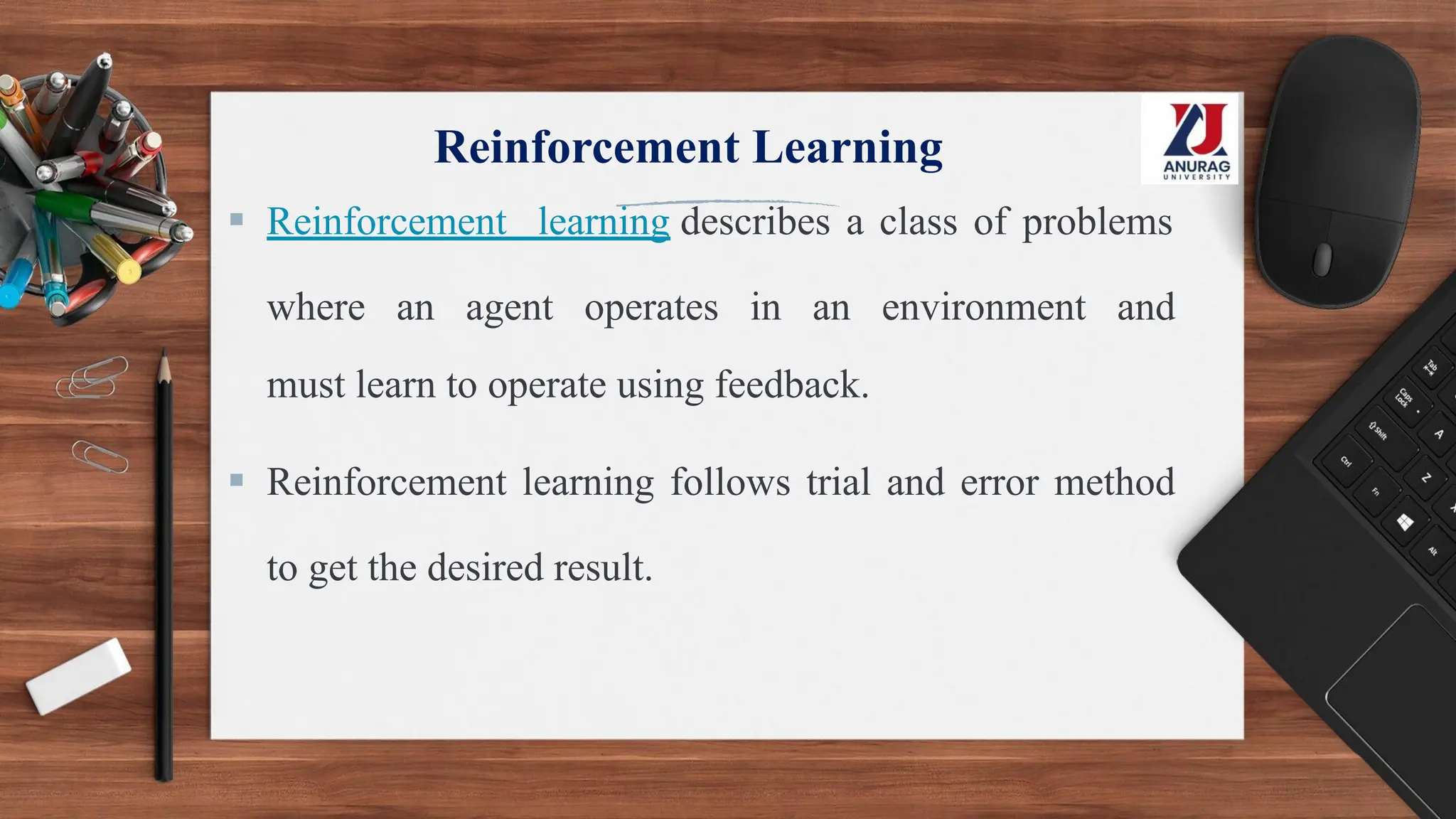Reinforcement Learning
▪ Reinforcement learning describes a class of problems
where an agent operates in an environment and
must learn to operate using feedback.
▪ Reinforcement learning follows trial and error method
to get the desired result.
 