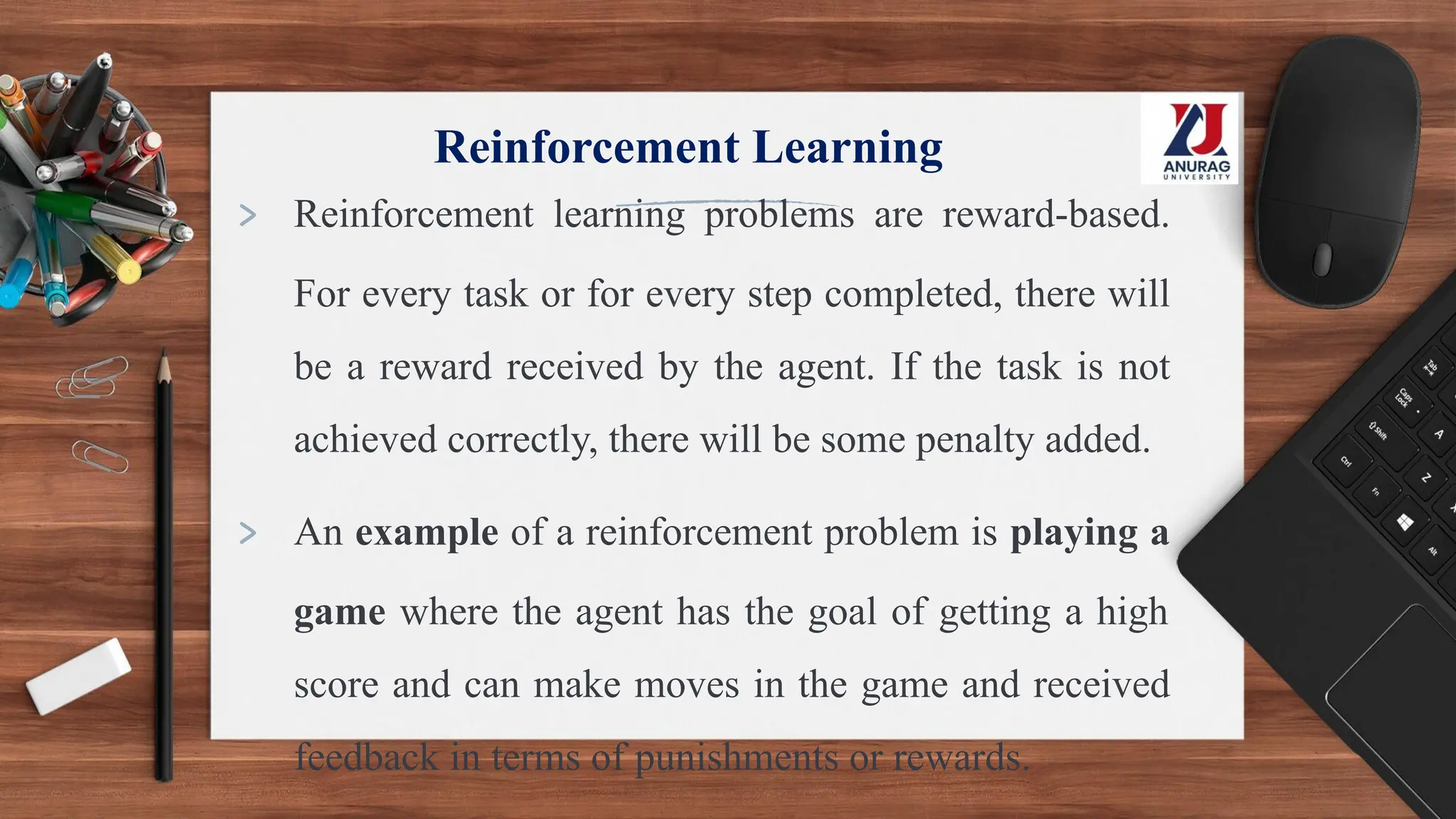 Reinforcement Learning
> Reinforcement learning problems are reward-based.
For every task or for every step completed, there will
be a reward received by the agent. If the task is not
achieved correctly, there will be some penalty added.
> An example of a reinforcement problem is playing a
game where the agent has the goal of getting a high
score and can make moves in the game and received
feedback in terms of punishments or rewards.
 