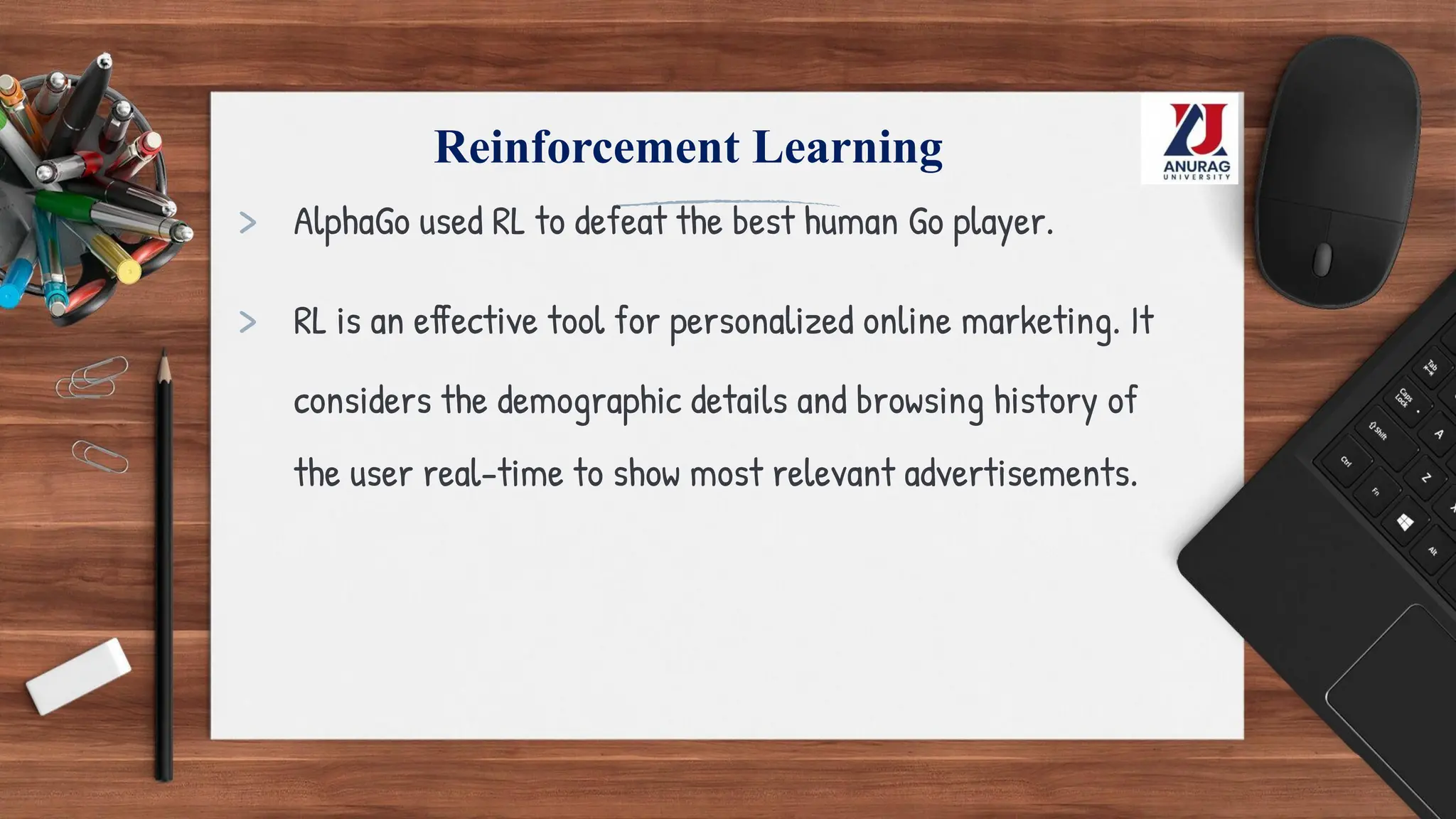 Reinforcement Learning
> AlphaGo used RL to defeat the best human Go player.
> RL is an effective tool for personalized online marketing. It
considers the demographic details and browsing history of
the user real-time to show most relevant advertisements.
 