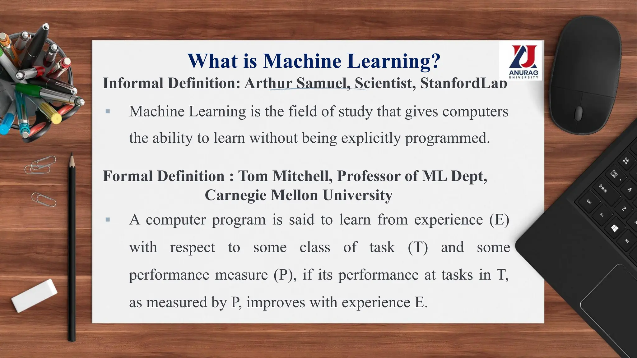What is Machine Learning?
Informal Definition: Arthur Samuel, Scientist, StanfordLab
▪ Machine Learning is the field of study that gives computers
the ability to learn without being explicitly programmed.
Formal Definition : Tom Mitchell, Professor of ML Dept,
Carnegie Mellon University
▪ A computer program is said to learn from experience (E)
with respect to some class of task (T) and some
performance measure (P), if its performance at tasks in T,
as measured by P, improves with experience E.
 