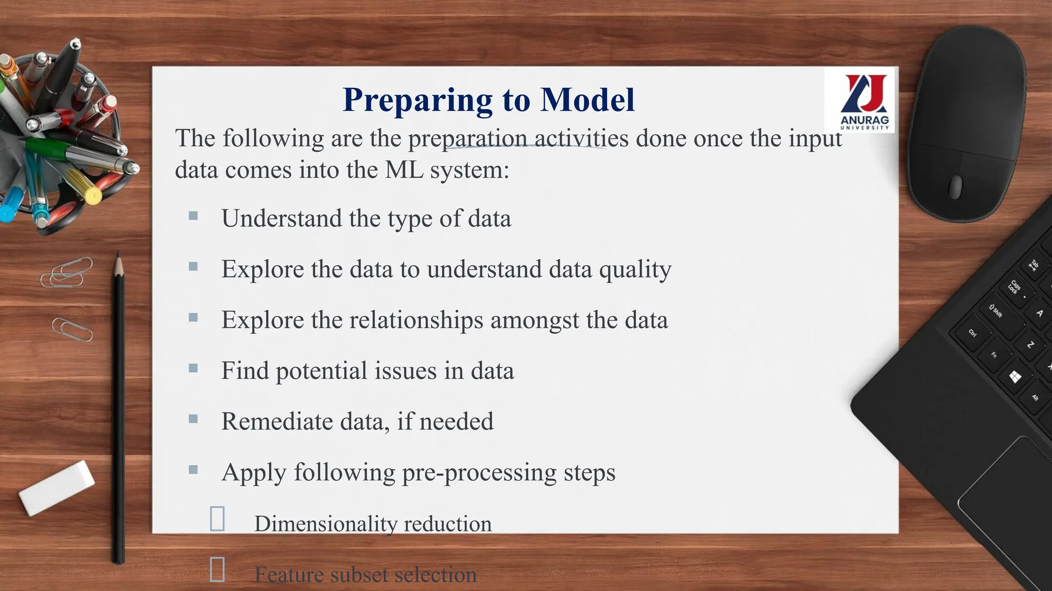 Preparing to Model
The following are the preparation activities done once the input
data comes into the ML system:
▪ Understand the type of data
▪ Explore the data to understand data quality
▪ Explore the relationships amongst the data
▪ Find potential issues in data
▪ Remediate data, if needed
▪ Apply following pre-processing steps
Dimensionality reduction
Feature subset selection
 