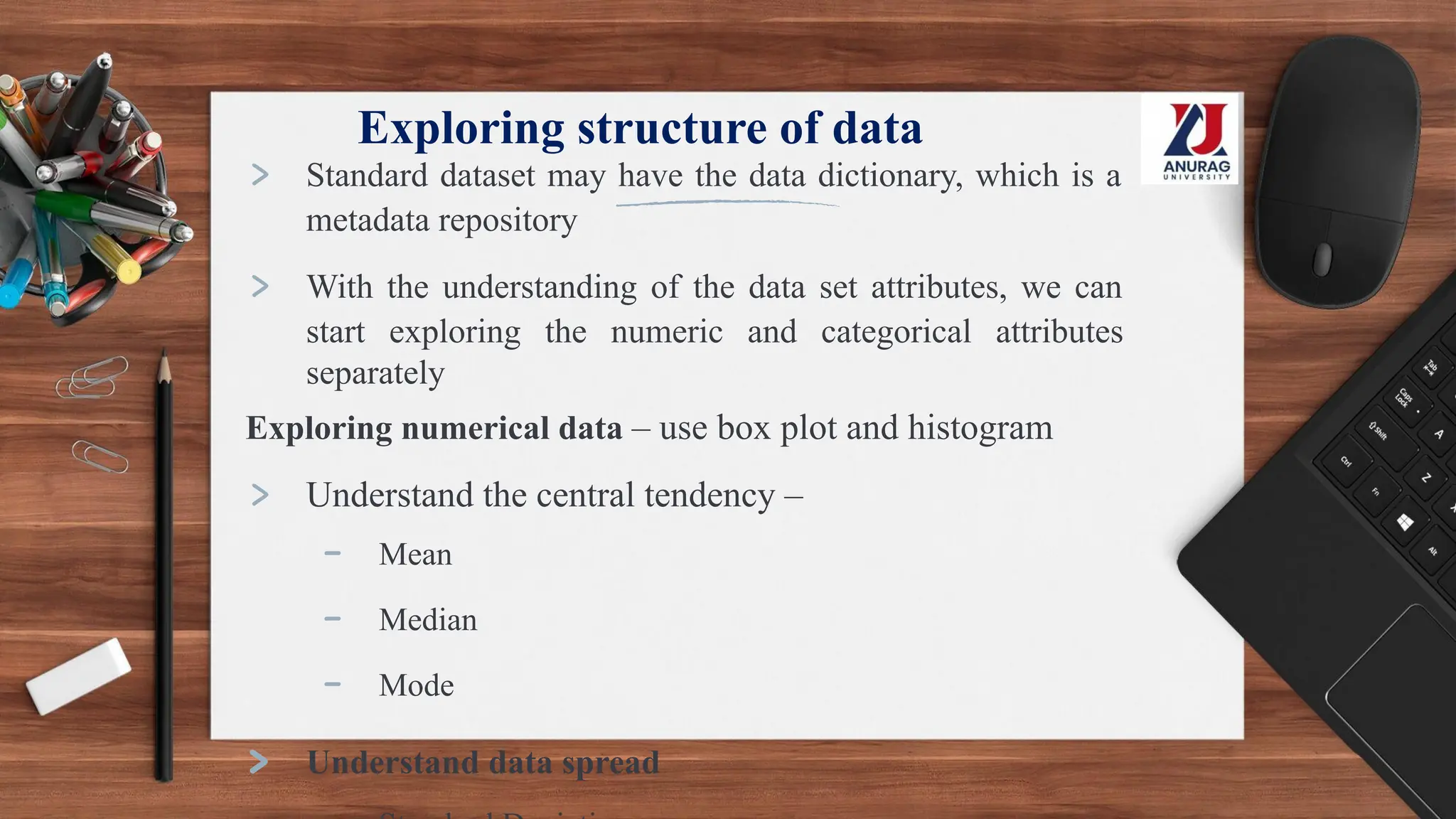 Exploring structure of data
> Standard dataset may have the data dictionary, which is a
metadata repository
> With the understanding of the data set attributes, we can
start exploring the numeric and categorical attributes
separately
Exploring numerical data – use box plot and histogram
> Understand the central tendency –
- Mean
- Median
- Mode
> Understand data spread
 