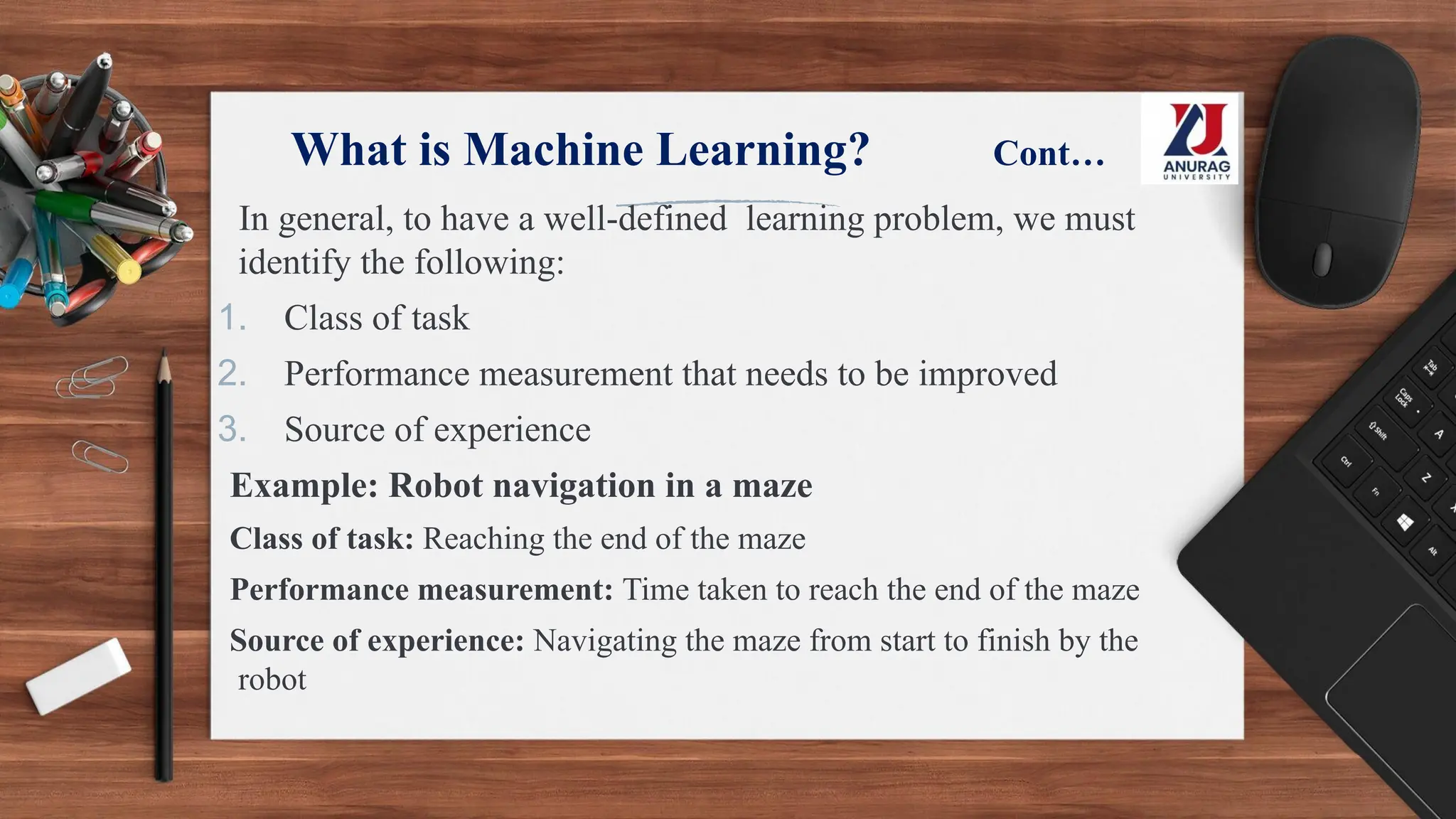 What is Machine Learning? Cont…
In general, to have a well-defined learning problem, we must
identify the following:
1. Class of task
2. Performance measurement that needs to be improved
3. Source of experience
Example: Robot navigation in a maze
Class of task: Reaching the end of the maze
Performance measurement: Time taken to reach the end of the maze
Source of experience: Navigating the maze from start to finish by the
robot
 