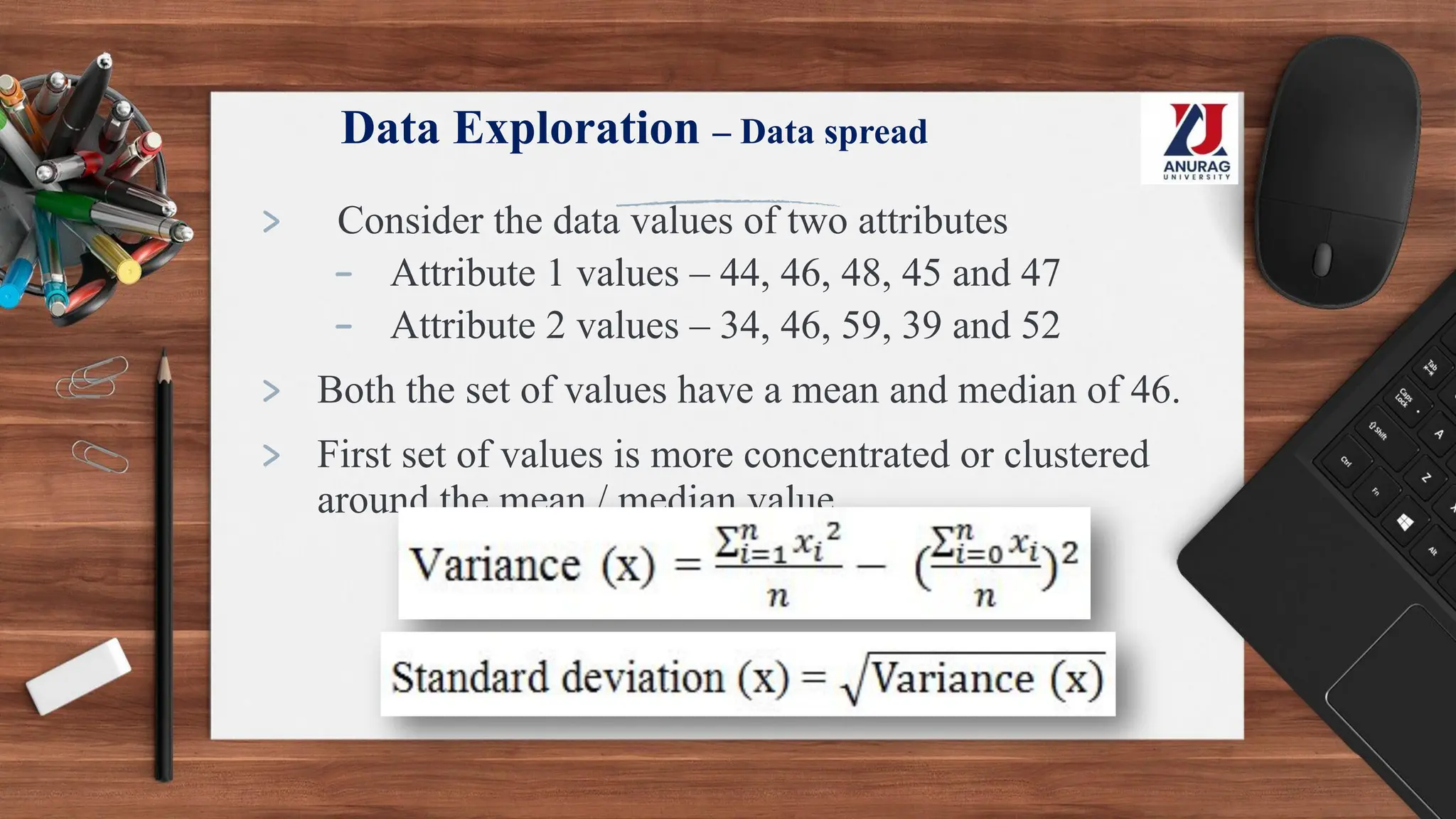 Data Exploration – Data spread
> Consider the data values of two attributes
- Attribute 1 values – 44, 46, 48, 45 and 47
- Attribute 2 values – 34, 46, 59, 39 and 52
> Both the set of values have a mean and median of 46.
> First set of values is more concentrated or clustered
around the mean / median value
 