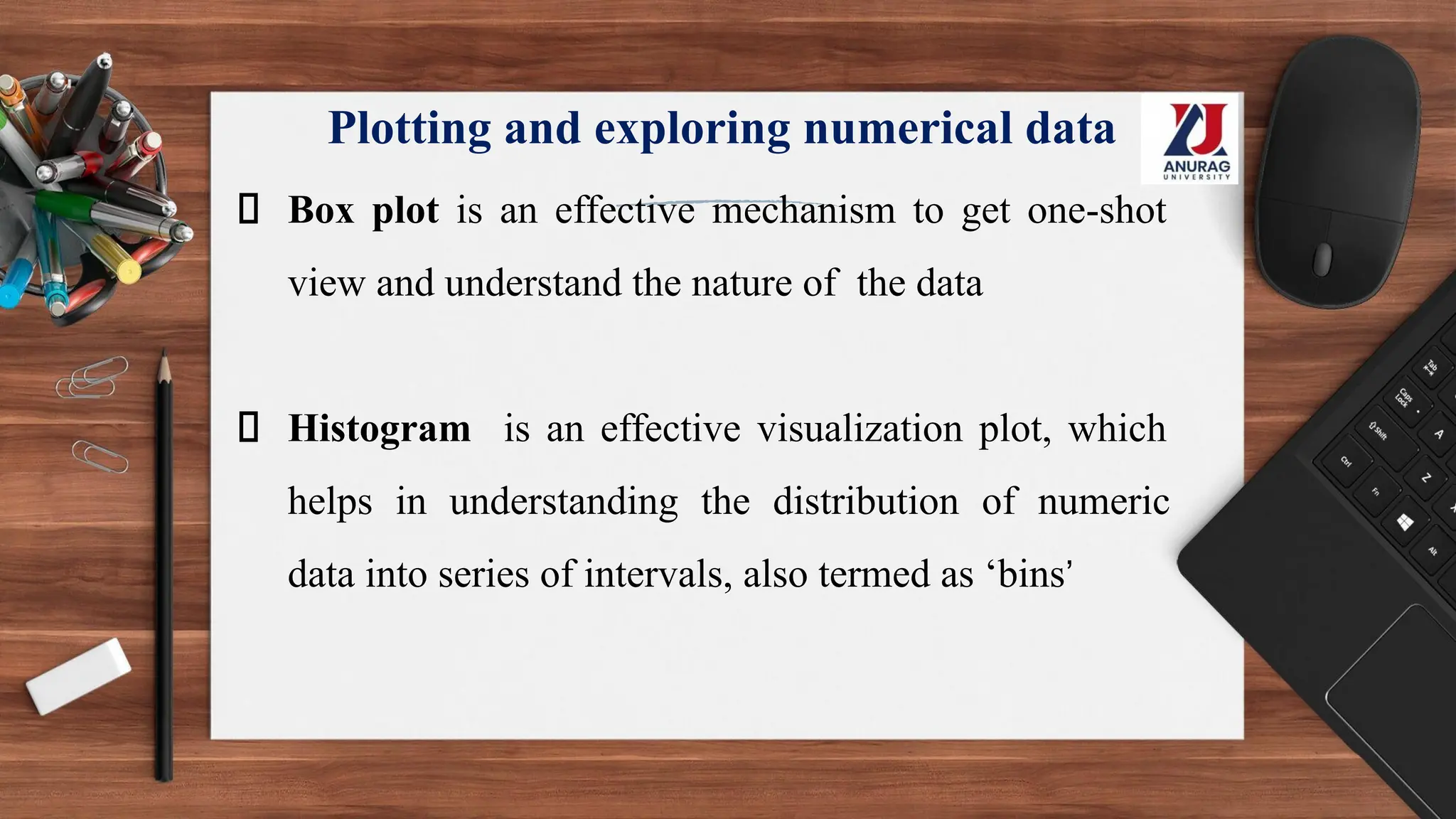 Plotting and exploring numerical data
Box plot is an effective mechanism to get one-shot
view and understand the nature of the data
Histogram is an effective visualization plot, which
helps in understanding the distribution of numeric
data into series of intervals, also termed as ‘bins’
 