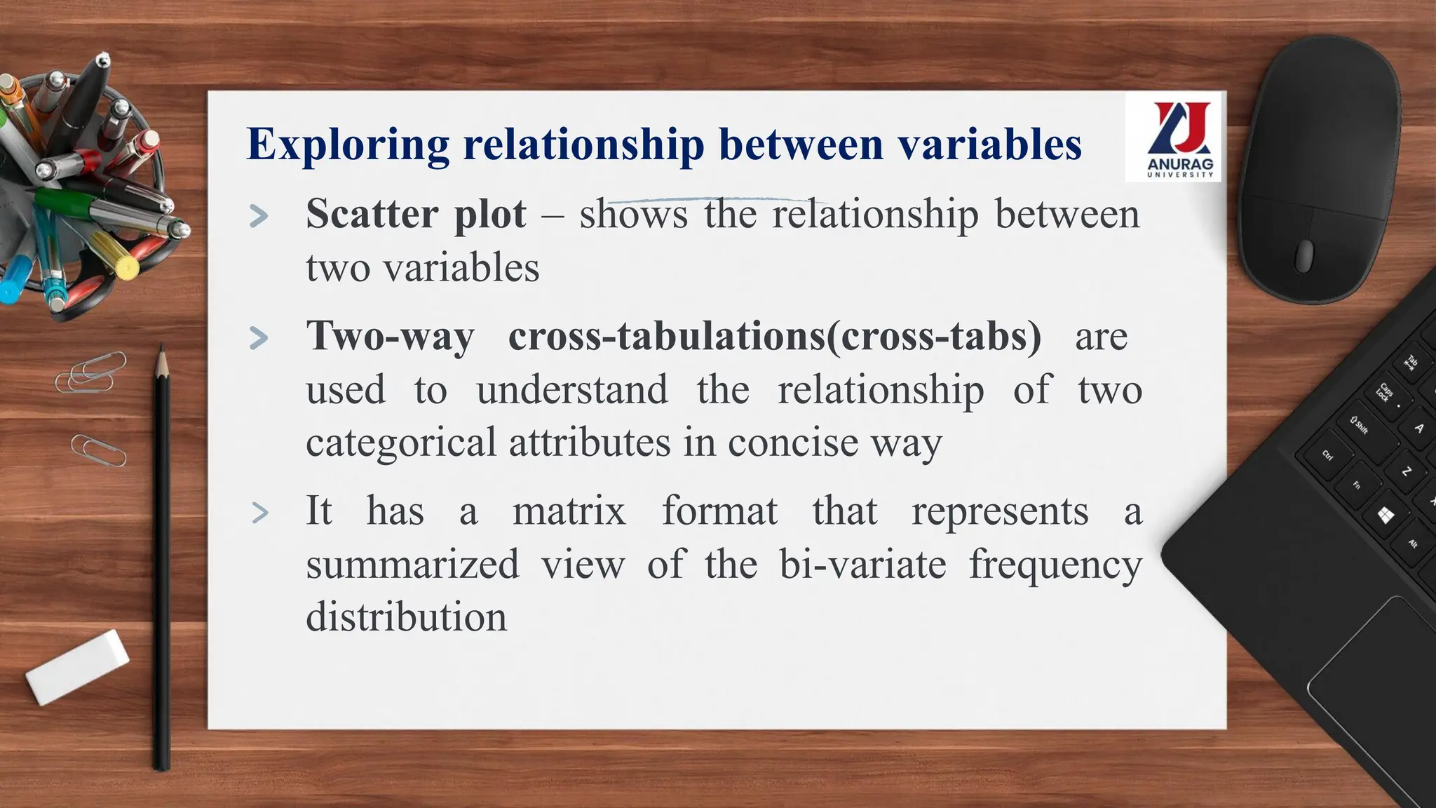 Exploring relationship between variables
> Scatter plot – shows the relationship between
two variables
> Two-way cross-tabulations(cross-tabs) are
used to understand the relationship of two
categorical attributes in concise way
> It has a matrix format that represents a
summarized view of the bi-variate frequency
distribution
 