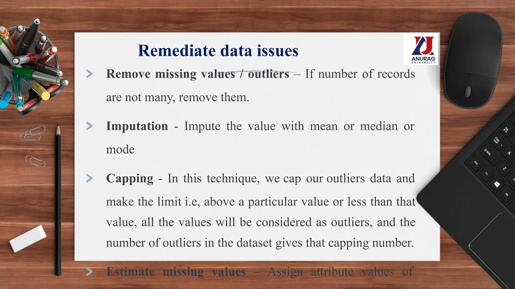 Remediate data issues
> Remove missing values / outliers – If number of records
are not many, remove them.
> Imputation - Impute the value with mean or median or
mode
> Capping - In this technique, we cap our outliers data and
make the limit i.e, above a particular value or less than that
value, all the values will be considered as outliers, and the
number of outliers in the dataset gives that capping number.
> Estimate missing values – Assign attribute values of
 