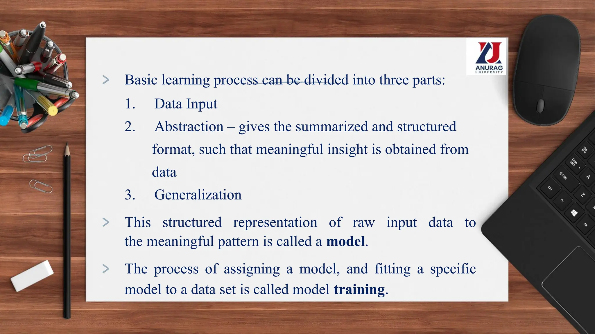 > Basic learning process can be divided into three parts:
1. Data Input
2. Abstraction – gives the summarized and structured
format, such that meaningful insight is obtained from
data
3. Generalization
> This structured representation of raw input data to
the meaningful pattern is called a model.
> The process of assigning a model, and fitting a specific
model to a data set is called model training.
 