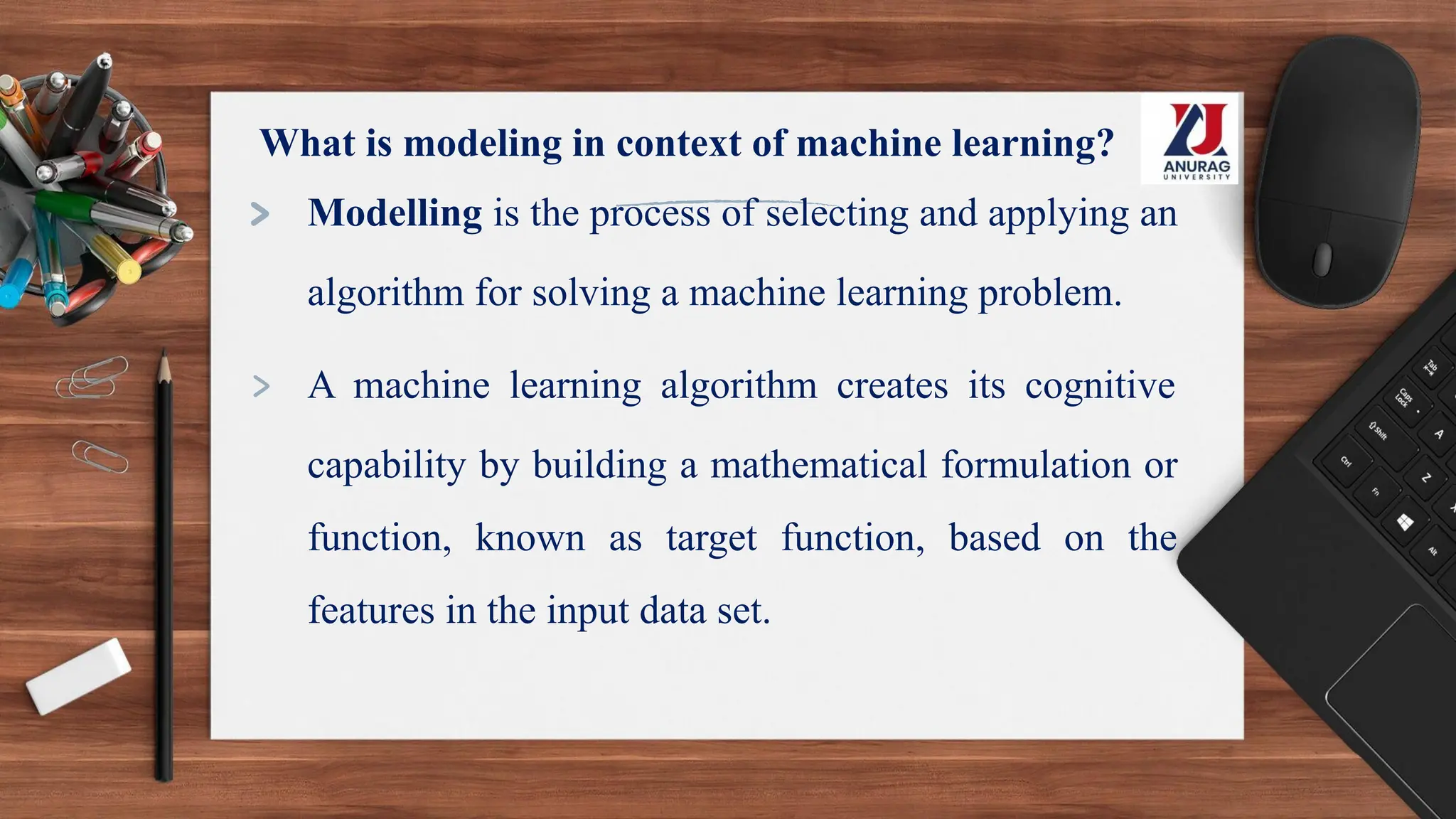 What is modeling in context of machine learning?
> Modelling is the process of selecting and applying an
algorithm for solving a machine learning problem.
> A machine learning algorithm creates its cognitive
capability by building a mathematical formulation or
function, known as target function, based on the
features in the input data set.
 
