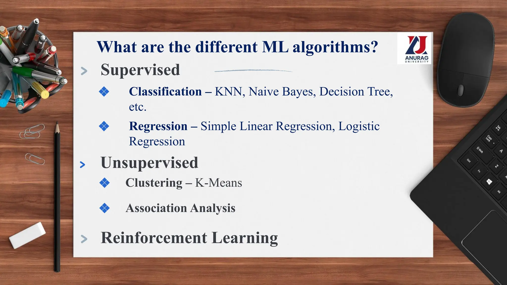 What are the different ML algorithms?
> Supervised
❖ Classification – KNN, Naive Bayes, Decision Tree,
etc.
❖ Regression – Simple Linear Regression, Logistic
Regression
> Unsupervised
❖ Clustering – K-Means
❖ Association Analysis
> Reinforcement Learning
 