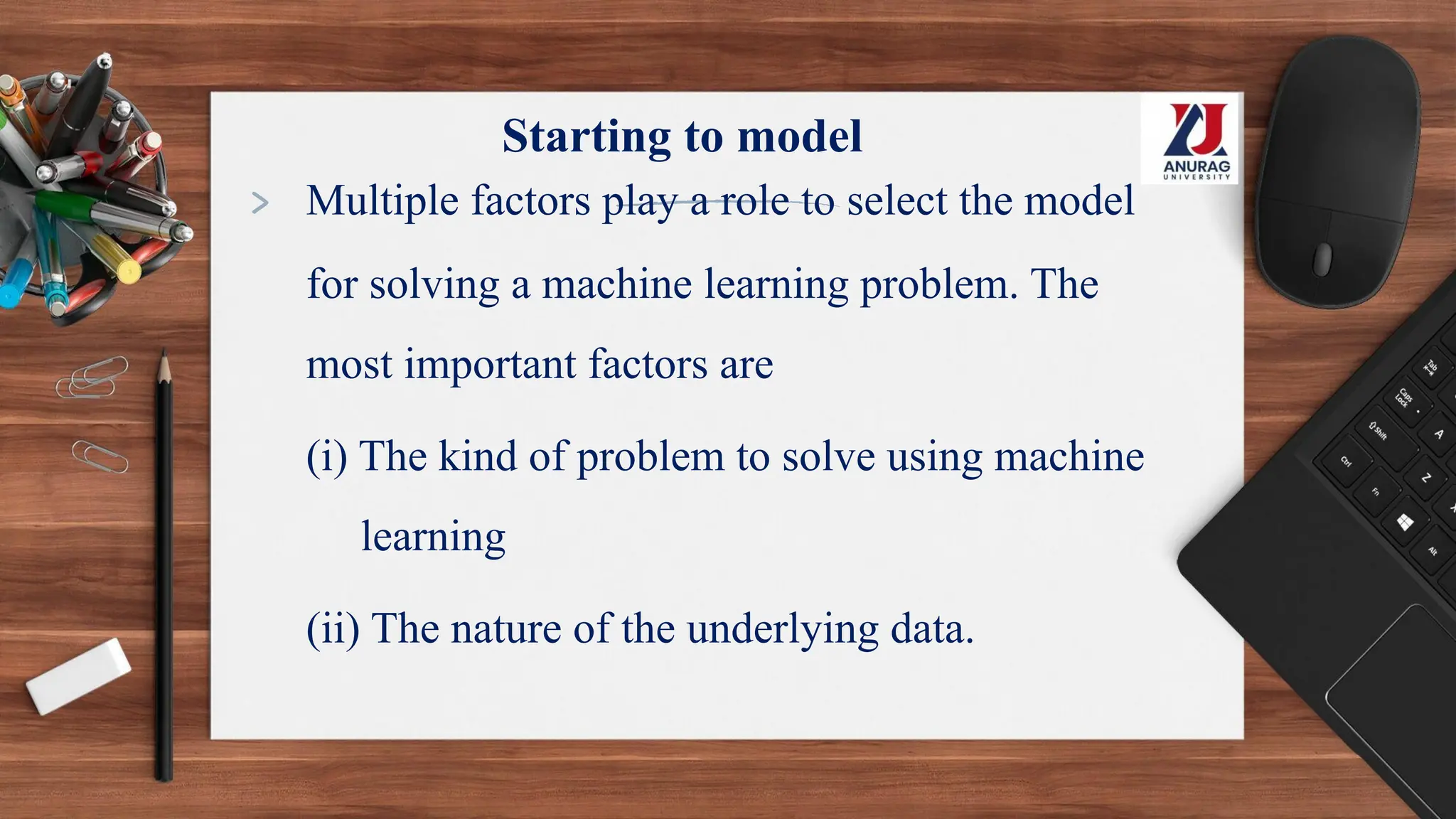 Starting to model
> Multiple factors play a role to select the model
for solving a machine learning problem. The
most important factors are
(i) The kind of problem to solve using machine
learning
(ii) The nature of the underlying data.
 