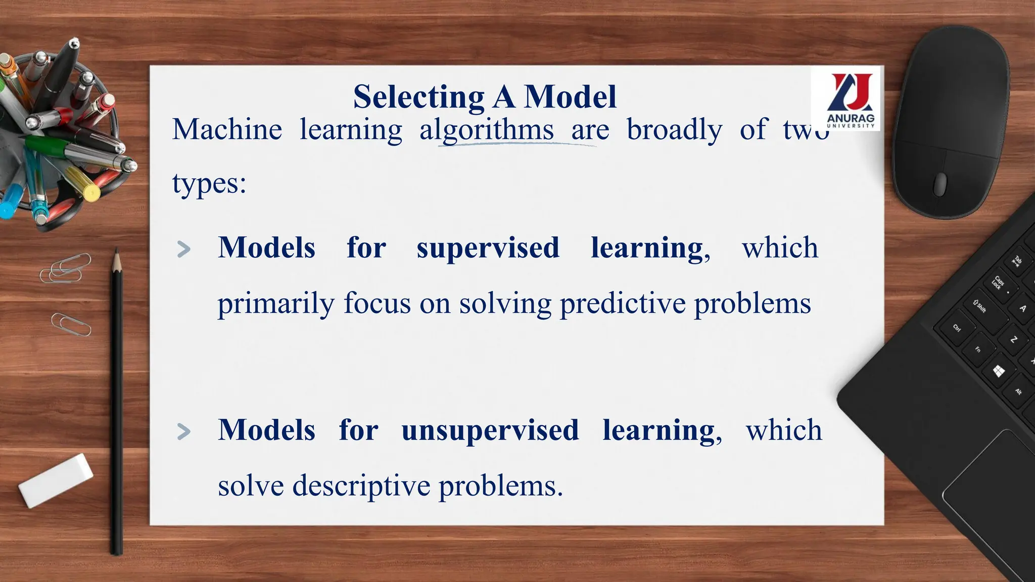 Selecting A Model
Machine learning algorithms are broadly of two
types:
> Models for supervised learning, which
primarily focus on solving predictive problems
> Models for unsupervised learning, which
solve descriptive problems.
 