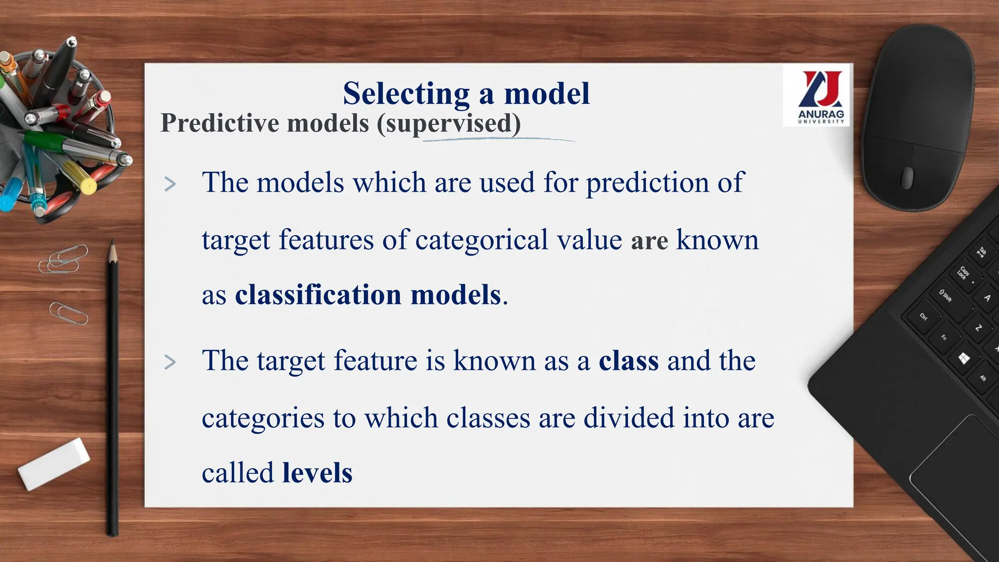 Selecting a model
Predictive models (supervised)
> The models which are used for prediction of
target features of categorical value are known
as classification models.
> The target feature is known as a class and the
categories to which classes are divided into are
called levels
 
