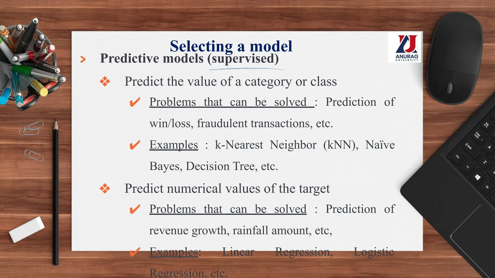 Selecting a model
> Predictive models (supervised)
❖ Predict the value of a category or class
✔ Problems that can be solved : Prediction of
win/loss, fraudulent transactions, etc.
✔ Examples : k-Nearest Neighbor (kNN), Naïve
Bayes, Decision Tree, etc.
❖ Predict numerical values of the target
✔ Problems that can be solved : Prediction of
revenue growth, rainfall amount, etc,
✔ Examples: Linear Regression, Logistic
Regression, etc.
 