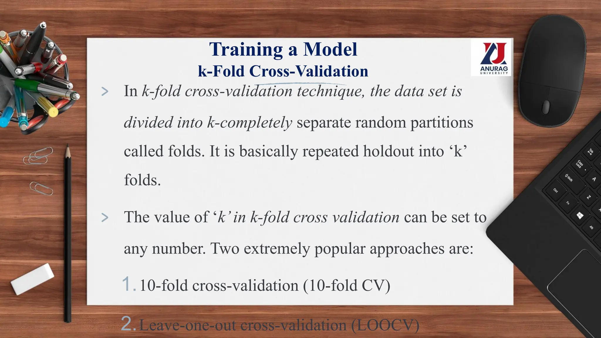 Training a Model
k-Fold Cross-Validation
> In k-fold cross-validation technique, the data set is
divided into k-completely separate random partitions
called folds. It is basically repeated holdout into ‘k’
folds.
> The value of ‘k’in k-fold cross validation can be set to
any number. Two extremely popular approaches are:
1.10-fold cross-validation (10-fold CV)
2.Leave-one-out cross-validation (LOOCV)
 