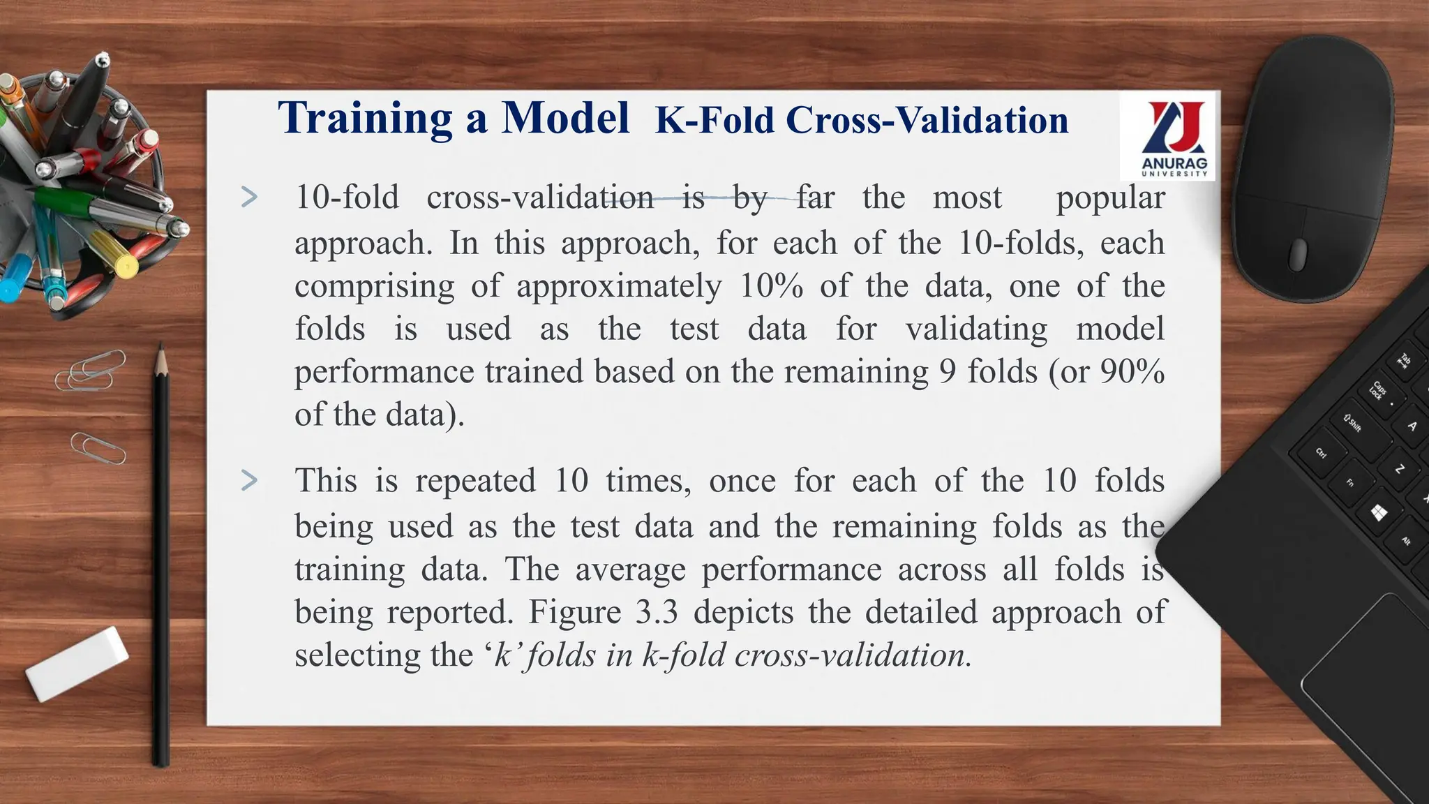 Training a Model K-Fold Cross-Validation
> 10-fold cross-validation is by far the most popular
approach. In this approach, for each of the 10-folds, each
comprising of approximately 10% of the data, one of the
folds is used as the test data for validating model
performance trained based on the remaining 9 folds (or 90%
of the data).
> This is repeated 10 times, once for each of the 10 folds
being used as the test data and the remaining folds as the
training data. The average performance across all folds is
being reported. Figure 3.3 depicts the detailed approach of
selecting the ‘k’folds in k-fold cross-validation.
 