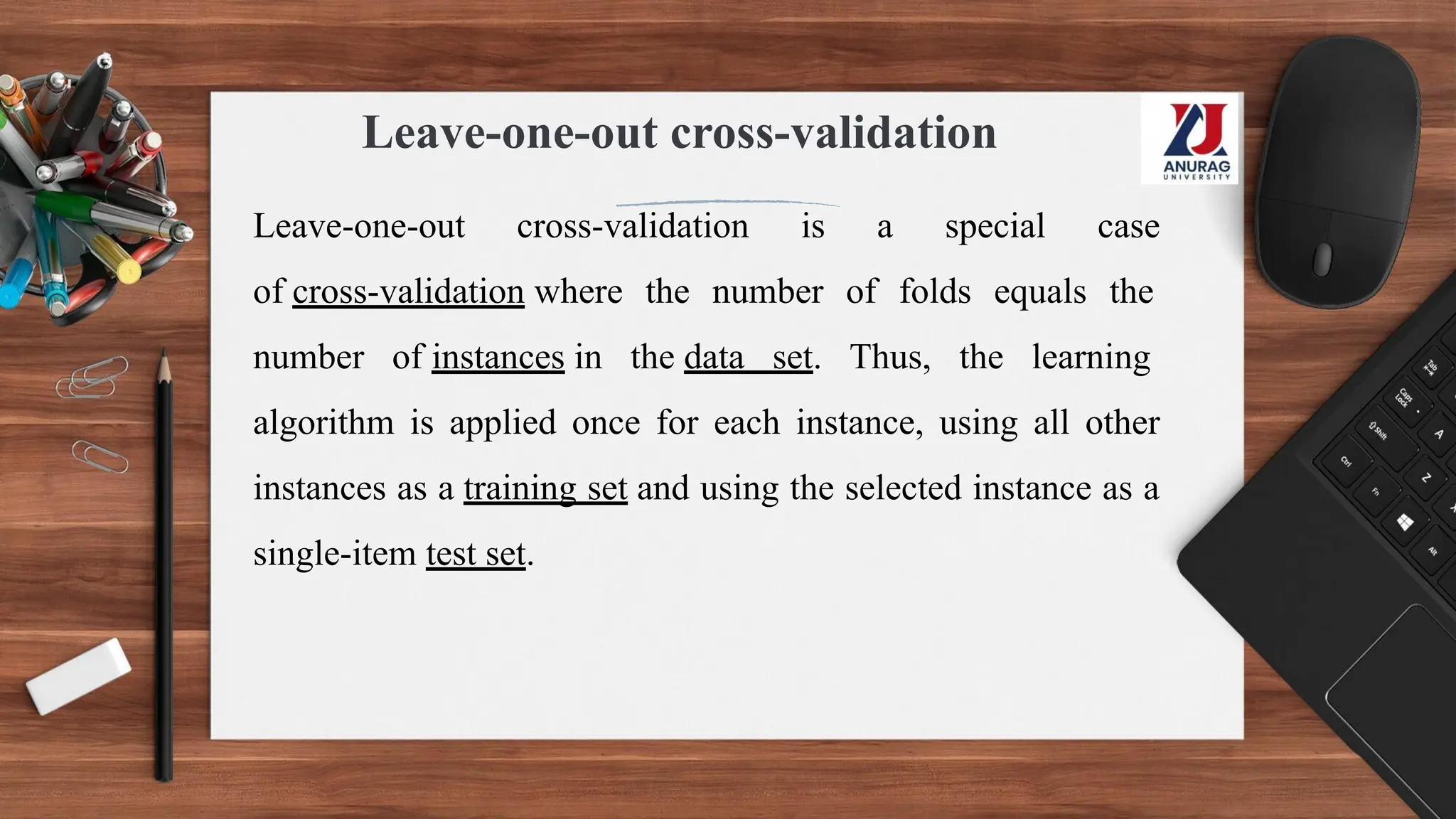 Leave-one-out cross-validation
Leave-one-out cross-validation is a special case
of cross-validation where the number of folds equals the
number of instances in the data set. Thus, the learning
algorithm is applied once for each instance, using all other
instances as a training set and using the selected instance as a
single-item test set.
 