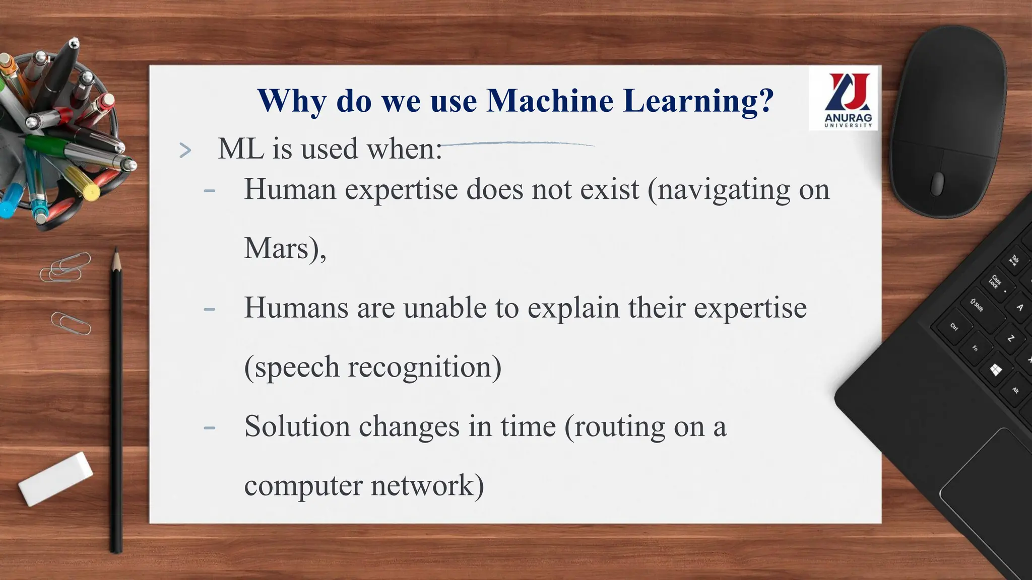 Why do we use Machine Learning?
> ML is used when:
- Human expertise does not exist (navigating on
Mars),
- Humans are unable to explain their expertise
(speech recognition)
- Solution changes in time (routing on a
computer network)
 