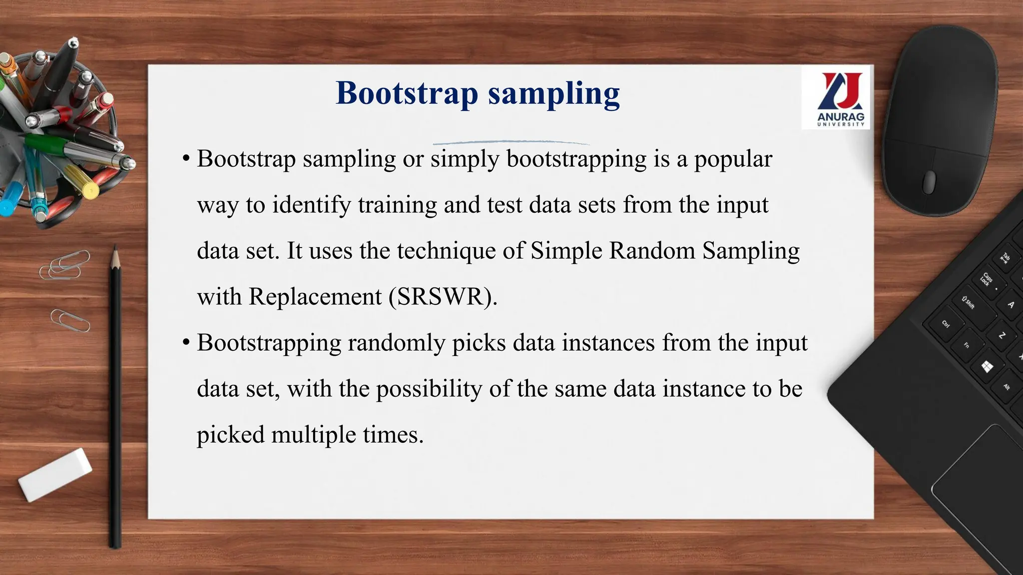 Bootstrap sampling
• Bootstrap sampling or simply bootstrapping is a popular
way to identify training and test data sets from the input
data set. It uses the technique of Simple Random Sampling
with Replacement (SRSWR).
• Bootstrapping randomly picks data instances from the input
data set, with the possibility of the same data instance to be
picked multiple times.
 