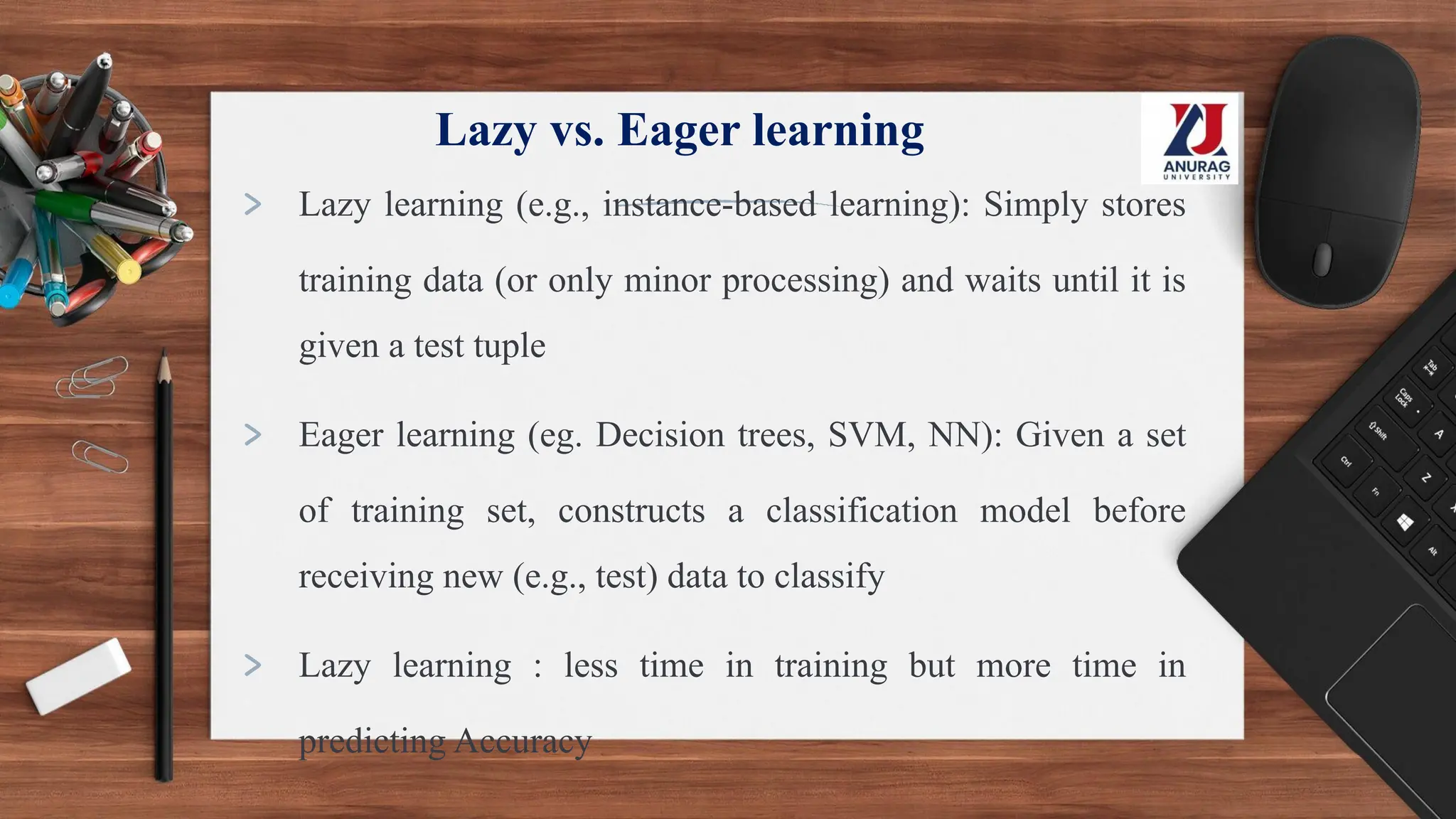 Lazy vs. Eager learning
> Lazy learning (e.g., instance-based learning): Simply stores
training data (or only minor processing) and waits until it is
given a test tuple
> Eager learning (eg. Decision trees, SVM, NN): Given a set
of training set, constructs a classification model before
receiving new (e.g., test) data to classify
> Lazy learning : less time in training but more time in
predicting Accuracy
 