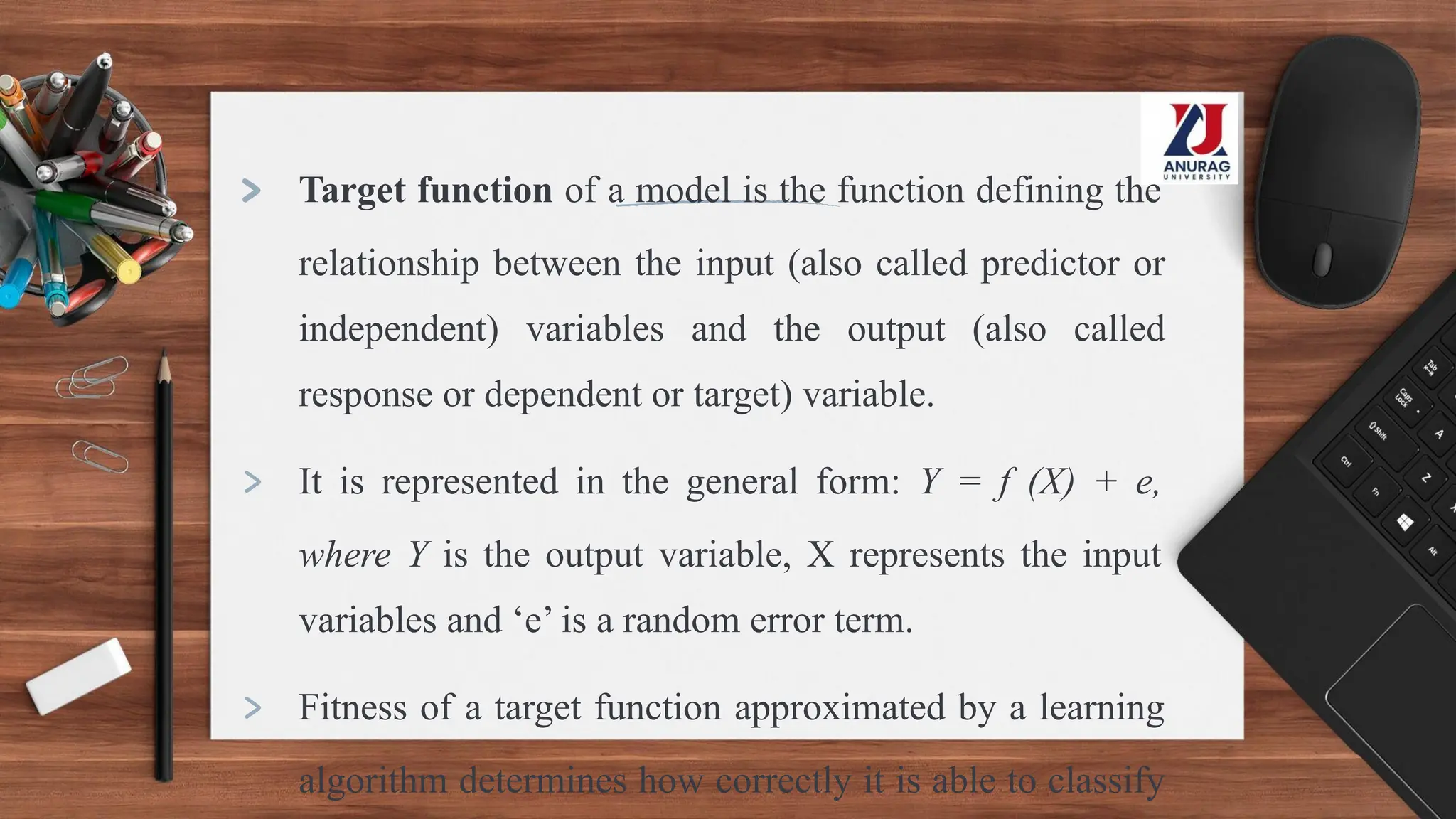 > Target function of a model is the function defining the
relationship between the input (also called predictor or
independent) variables and the output (also called
response or dependent or target) variable.
> It is represented in the general form: Y = f (X) + e,
where Y is the output variable, X represents the input
variables and ‘e’ is a random error term.
> Fitness of a target function approximated by a learning
algorithm determines how correctly it is able to classify
 