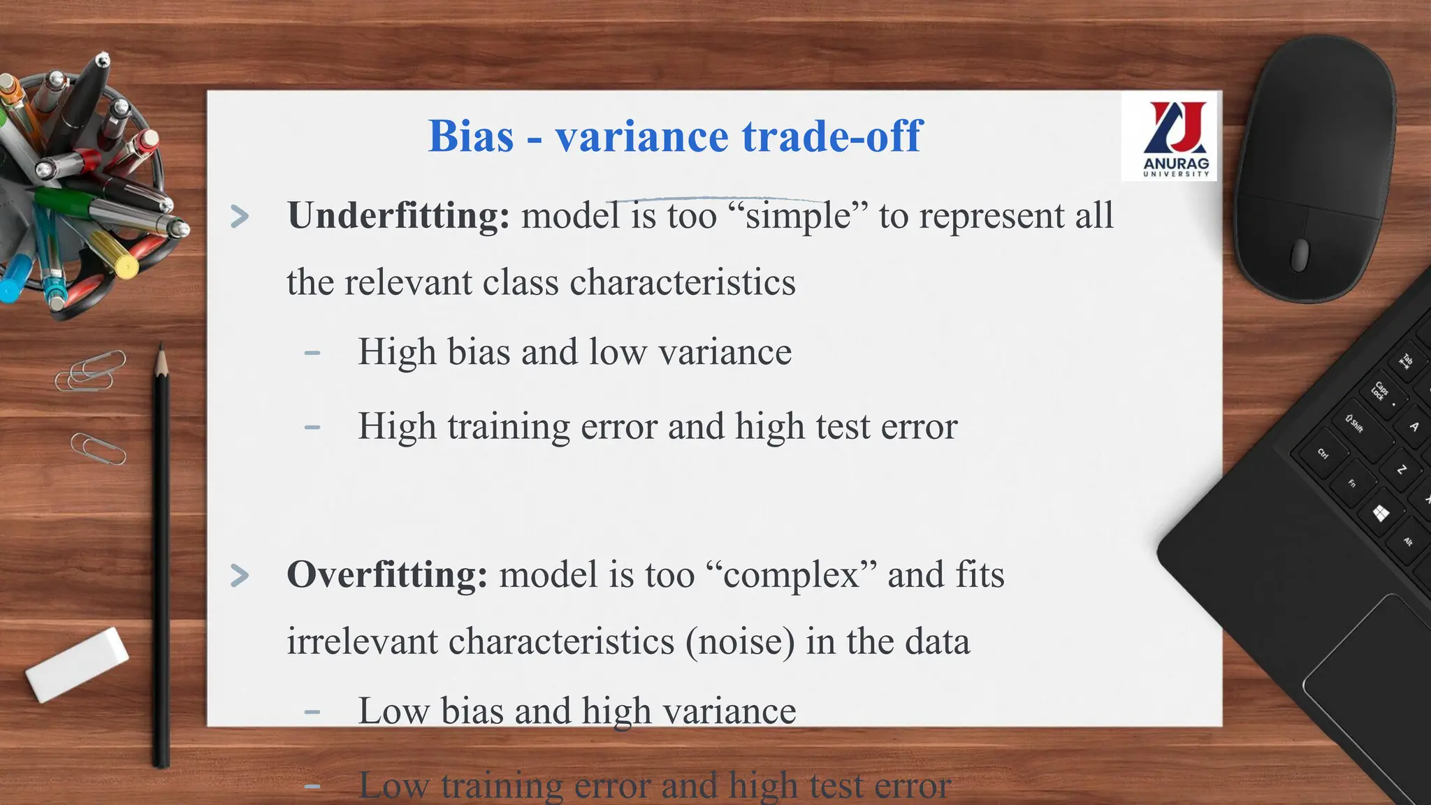 Bias - variance trade-off
> Underfitting: model is too “simple” to represent all
the relevant class characteristics
- High bias and low variance
- High training error and high test error
> Overfitting: model is too “complex” and fits
irrelevant characteristics (noise) in the data
- Low bias and high variance
- Low training error and high test error
 