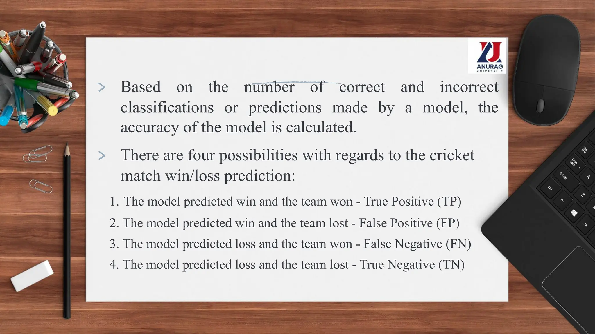 > Based on the number of correct and incorrect
classifications or predictions made by a model, the
accuracy of the model is calculated.
> There are four possibilities with regards to the cricket
match win/loss prediction:
1. The model predicted win and the team won - True Positive (TP)
2. The model predicted win and the team lost - False Positive (FP)
3. The model predicted loss and the team won - False Negative (FN)
4. The model predicted loss and the team lost - True Negative (TN)
 