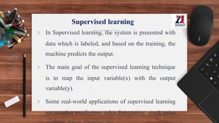 Supervised learning
> In Supervised learning, the system is presented with
data which is labeled, and based on the training, the
machine predicts the output.
> The main goal of the supervised learning technique
is to map the input variable(x) with the output
variable(y).
> Some real-world applications of supervised learning
are weather prediction, sales forecasting, stock price
 