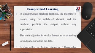 Unsupervised Learning
> In unsupervised machine learning, the machine is
trained using the unlabeled dataset, and the
machine predicts the output without any
supervision.
> The main objective is to take dataset as input and try
to find patterns within the data.
> Is also called as Pattern discovery / Knowledge
 