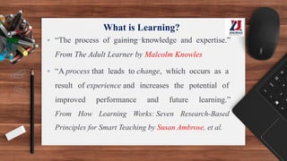 What is Learning?
▪ “The process of gaining knowledge and expertise.”
From The Adult Learner by Malcolm Knowles
▪ “A process that leads to change, which occurs as a
result of experience and increases the potential of
improved performance and future learning.”
From How Learning Works: Seven Research-Based
Principles for Smart Teaching by Susan Ambrose, et al.
 