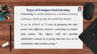 Types of Unsupervised learning
1. Clustering or cluster analysis is a machine learning
technique, which groups the unlabelled dataset.
It can be defined as "A way of grouping the data
points into different clusters, consisting of similar
data points. The objects with the possible
similarities remain in a group that has less or no
similarities with another group.”
 