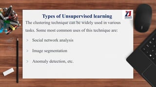 Types of Unsupervised learning
The clustering technique can be widely used in various
tasks. Some most common uses of this technique are:
> Social network analysis
> Image segmentation
> Anomaly detection, etc.
 