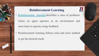 Reinforcement Learning
▪ Reinforcement learning describes a class of problems
where an agent operates in an environment and
must learn to operate using feedback.
▪ Reinforcement learning follows trial and error method
to get the desired result.
 