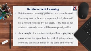 Reinforcement Learning
> Reinforcement learning problems are reward-based.
For every task or for every step completed, there will
be a reward received by the agent. If the task is not
achieved correctly, there will be some penalty added.
> An example of a reinforcement problem is playing a
game where the agent has the goal of getting a high
score and can make moves in the game and received
feedback in terms of punishments or rewards.
 