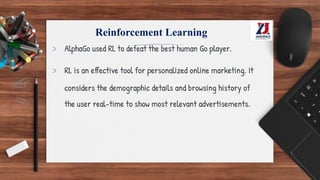 Reinforcement Learning
> AlphaGo used RL to defeat the best human Go player.
> RL is an effective tool for personalized online marketing. It
considers the demographic details and browsing history of
the user real-time to show most relevant advertisements.
 