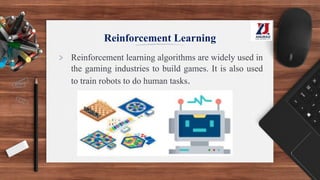 Reinforcement Learning
> Reinforcement learning algorithms are widely used in
the gaming industries to build games. It is also used
to train robots to do human tasks.
 