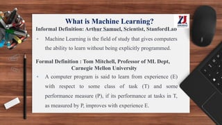 What is Machine Learning?
Informal Definition: Arthur Samuel, Scientist, StanfordLab
▪ Machine Learning is the field of study that gives computers
the ability to learn without being explicitly programmed.
Formal Definition : Tom Mitchell, Professor of ML Dept,
Carnegie Mellon University
▪ A computer program is said to learn from experience (E)
with respect to some class of task (T) and some
performance measure (P), if its performance at tasks in T,
as measured by P, improves with experience E.
 