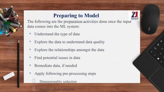 Preparing to Model
The following are the preparation activities done once the input
data comes into the ML system:
▪ Understand the type of data
▪ Explore the data to understand data quality
▪ Explore the relationships amongst the data
▪ Find potential issues in data
▪ Remediate data, if needed
▪ Apply following pre-processing steps
Dimensionality reduction
Feature subset selection
 