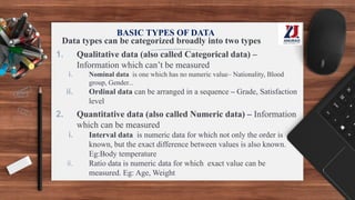 BASIC TYPES OF DATA
Data types can be categorized broadly into two types
1. Qualitative data (also called Categorical data) –
Information which can’t be measured
i. Nominal data is one which has no numeric value– Nationality, Blood
group, Gender...
ii. Ordinal data can be arranged in a sequence – Grade, Satisfaction
level
2. Quantitative data (also called Numeric data) – Information
which can be measured
i. Interval data is numeric data for which not only the order is
known, but the exact difference between values is also known.
Eg:Body temperature
ii. Ratio data is numeric data for which exact value can be
measured. Eg: Age, Weight
 