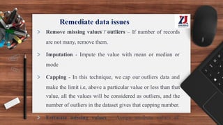 Remediate data issues
> Remove missing values / outliers – If number of records
are not many, remove them.
> Imputation - Impute the value with mean or median or
mode
> Capping - In this technique, we cap our outliers data and
make the limit i.e, above a particular value or less than that
value, all the values will be considered as outliers, and the
number of outliers in the dataset gives that capping number.
> Estimate missing values – Assign attribute values of
 