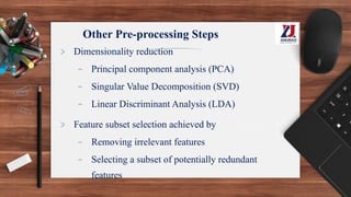 Other Pre-processing Steps
> Dimensionality reduction
- Principal component analysis (PCA)
- Singular Value Decomposition (SVD)
- Linear Discriminant Analysis (LDA)
> Feature subset selection achieved by
- Removing irrelevant features
- Selecting a subset of potentially redundant
features
 