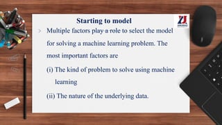 Starting to model
> Multiple factors play a role to select the model
for solving a machine learning problem. The
most important factors are
(i) The kind of problem to solve using machine
learning
(ii) The nature of the underlying data.
 