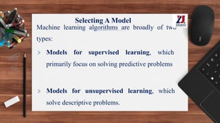 Selecting A Model
Machine learning algorithms are broadly of two
types:
> Models for supervised learning, which
primarily focus on solving predictive problems
> Models for unsupervised learning, which
solve descriptive problems.
 