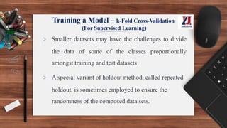 > Smaller datasets may have the challenges to divide
the data of some of the classes proportionally
amongst training and test datasets
> A special variant of holdout method, called repeated
holdout, is sometimes employed to ensure the
randomness of the composed data sets.
Training a Model – k-Fold Cross-Validation
(For Supervised Learning)
 