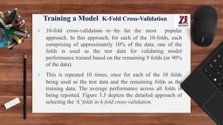Training a Model K-Fold Cross-Validation
> 10-fold cross-validation is by far the most popular
approach. In this approach, for each of the 10-folds, each
comprising of approximately 10% of the data, one of the
folds is used as the test data for validating model
performance trained based on the remaining 9 folds (or 90%
of the data).
> This is repeated 10 times, once for each of the 10 folds
being used as the test data and the remaining folds as the
training data. The average performance across all folds is
being reported. Figure 3.3 depicts the detailed approach of
selecting the ‘k’folds in k-fold cross-validation.
 